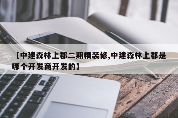 【中建森林上郡二期精装修,中建森林上郡是哪个开发商开发的】