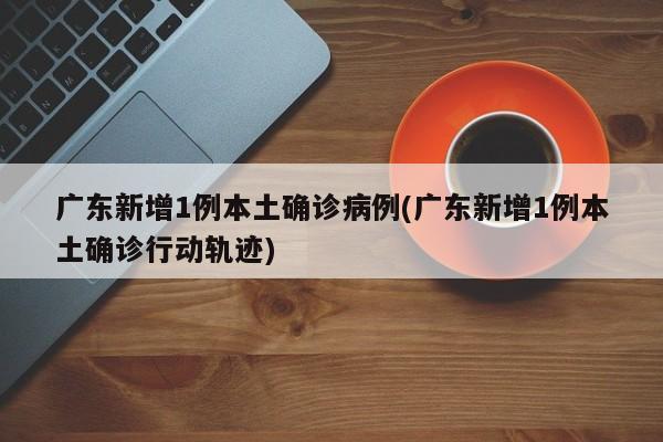 广东新增1例本土确诊病例(广东新增1例本土确诊行动轨迹)