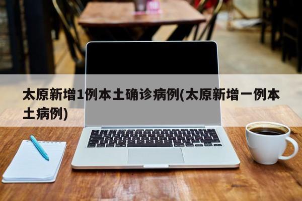 太原新增1例本土确诊病例(太原新增一例本土病例)