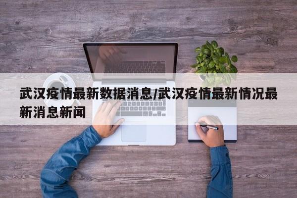 武汉疫情最新数据消息/武汉疫情最新情况最新消息新闻