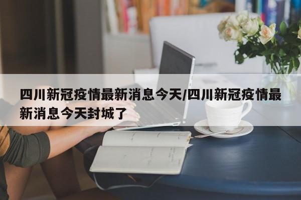 四川新冠疫情最新消息今天/四川新冠疫情最新消息今天封城了
