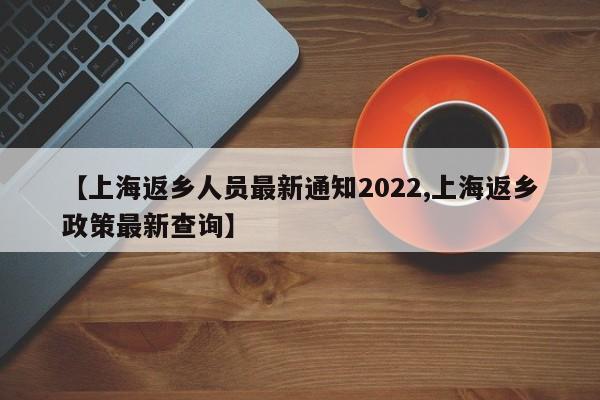 【上海返乡人员最新通知2022,上海返乡政策最新查询】