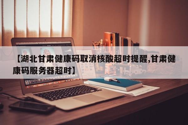 【湖北甘肃健康码取消核酸超时提醒,甘肃健康码服务器超时】