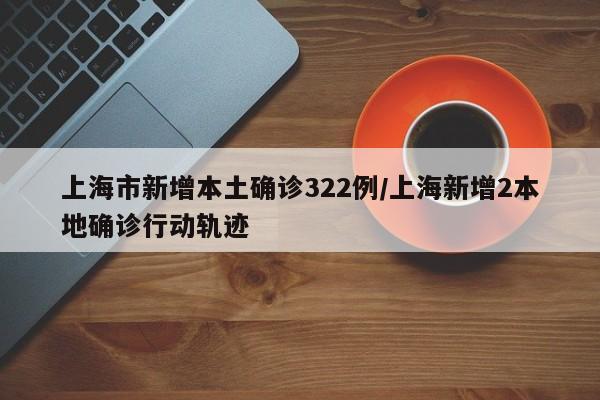 上海市新增本土确诊322例/上海新增2本地确诊行动轨迹