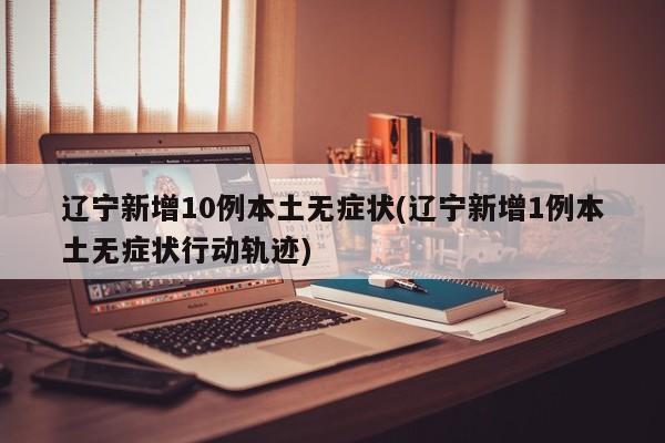 辽宁新增10例本土无症状(辽宁新增1例本土无症状行动轨迹)