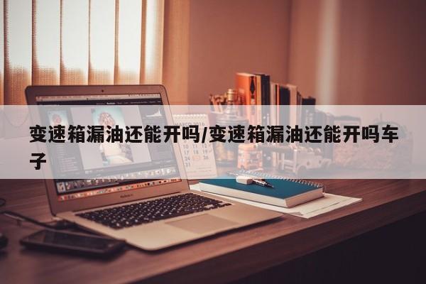 变速箱漏油还能开吗/变速箱漏油还能开吗车子