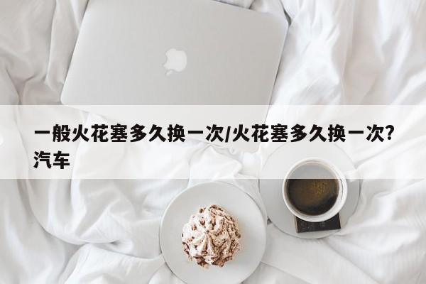 一般火花塞多久换一次/火花塞多久换一次?汽车
