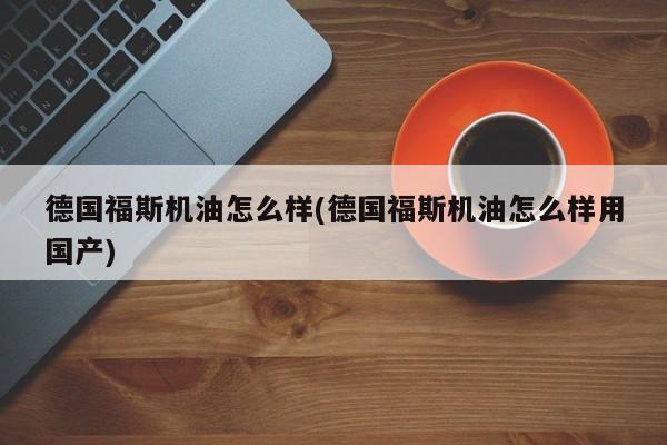 德国福斯机油怎么样(德国福斯机油怎么样用国产)