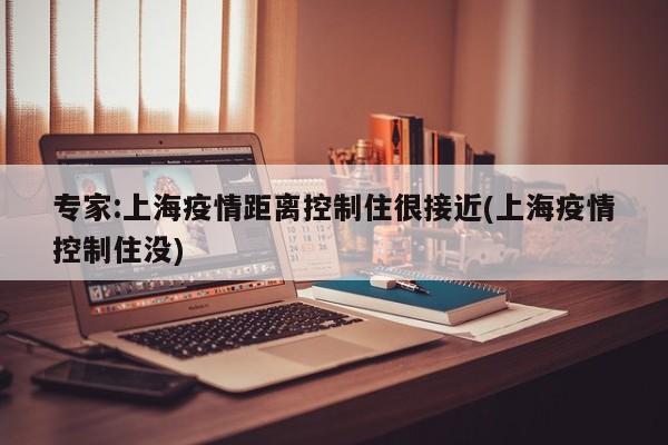专家:上海疫情距离控制住很接近(上海疫情控制住没)