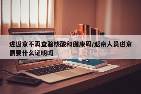 进返京不再查验核酸和健康码/返京人员进京需要什么证明吗
