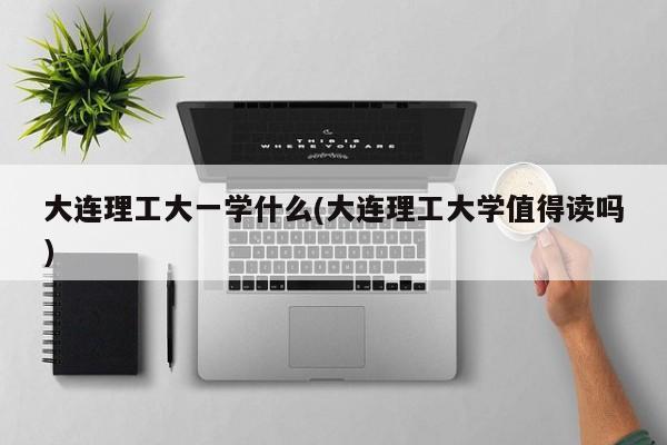 大连理工大一学什么(大连理工大学值得读吗)