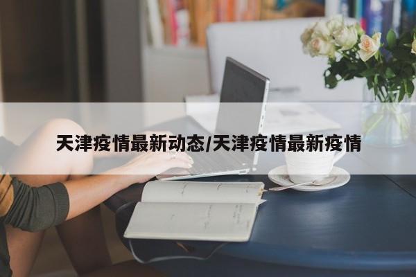 天津疫情最新动态/天津疫情最新疫情