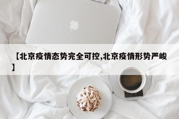 【北京疫情态势完全可控,北京疫情形势严峻】
