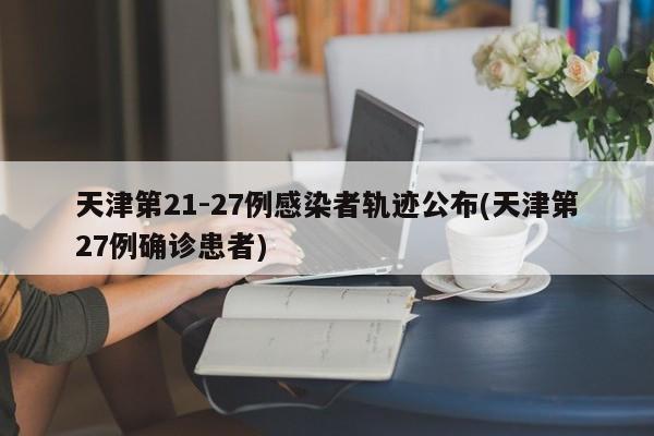天津第21-27例感染者轨迹公布(天津第27例确诊患者)