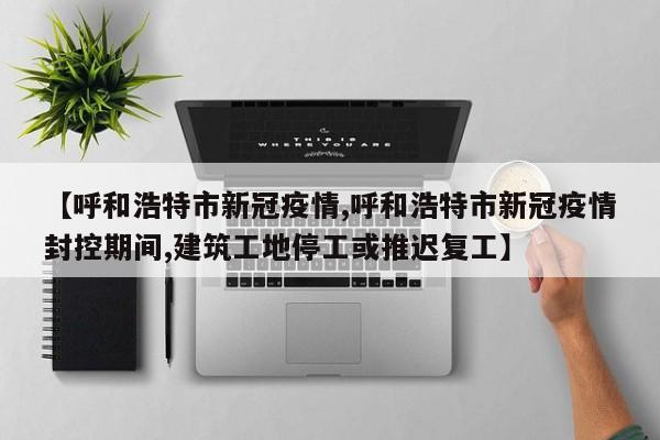 【呼和浩特市新冠疫情,呼和浩特市新冠疫情封控期间,建筑工地停工或推迟复工】