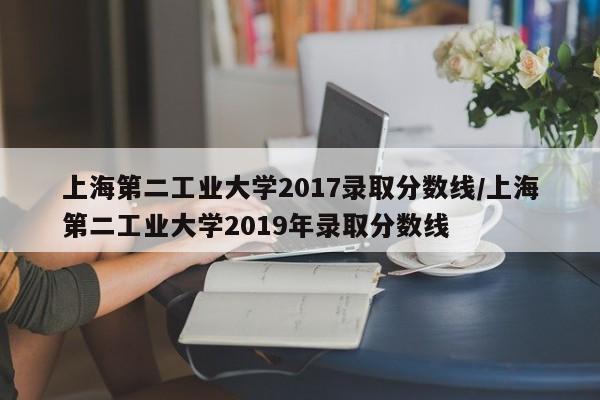 上海第二工业大学2017录取分数线/上海第二工业大学2019年录取分数线