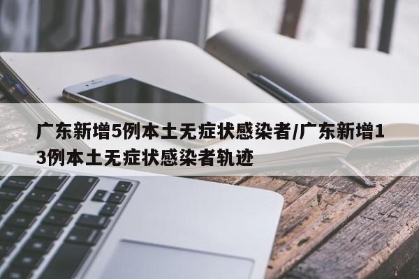 广东新增5例本土无症状感染者/广东新增13例本土无症状感染者轨迹