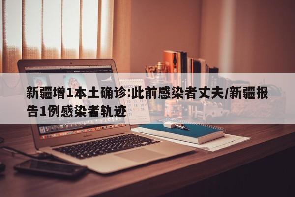 新疆增1本土确诊:此前感染者丈夫/新疆报告1例感染者轨迹