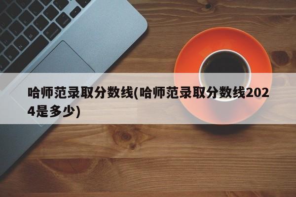 哈师范录取分数线(哈师范录取分数线2024是多少)