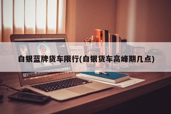 白银蓝牌货车限行(白银货车高峰期几点)