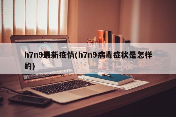 h7n9最新疫情(h7n9病毒症状是怎样的)