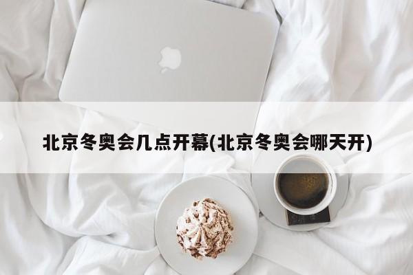 北京冬奥会几点开幕(北京冬奥会哪天开)