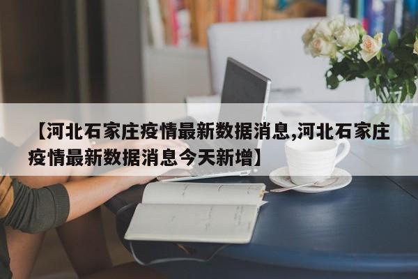 【河北石家庄疫情最新数据消息,河北石家庄疫情最新数据消息今天新增】