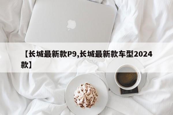 【长城最新款P9,长城最新款车型2024款】