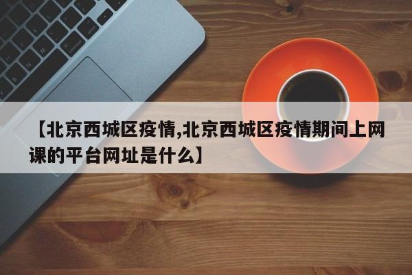 【北京西城区疫情,北京西城区疫情期间上网课的平台网址是什么】