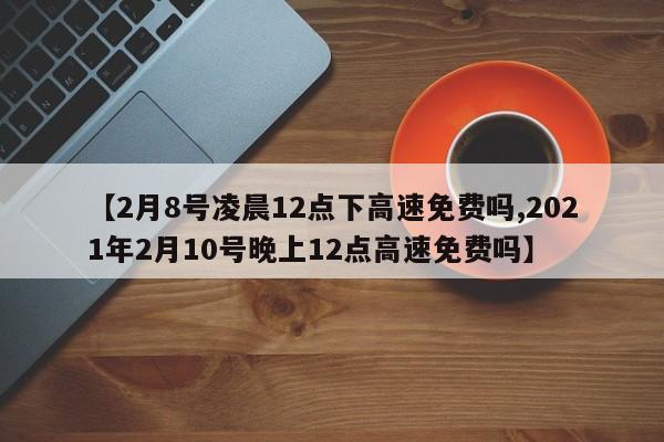 【2月8号凌晨12点下高速免费吗,2021年2月10号晚上12点高速免费吗】
