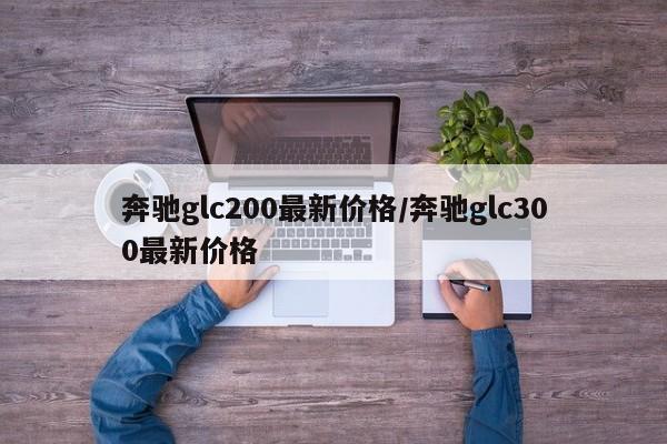 奔驰glc200最新价格/奔驰glc300最新价格