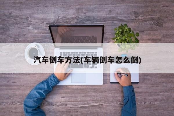 汽车倒车方法(车辆倒车怎么倒)