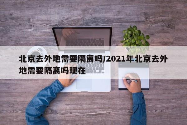 北京去外地需要隔离吗/2021年北京去外地需要隔离吗现在