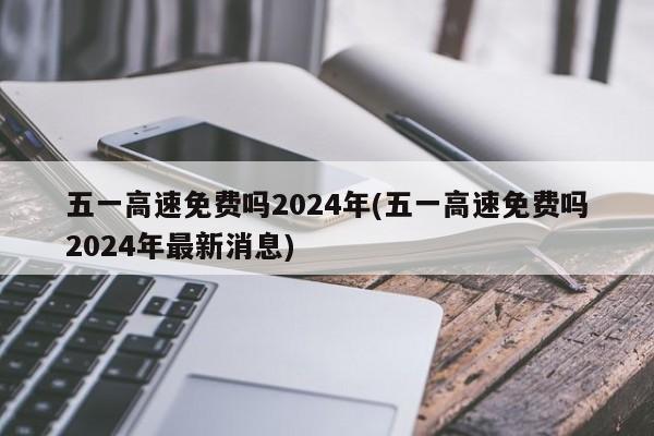 五一高速免费吗2024年(五一高速免费吗2024年最新消息)