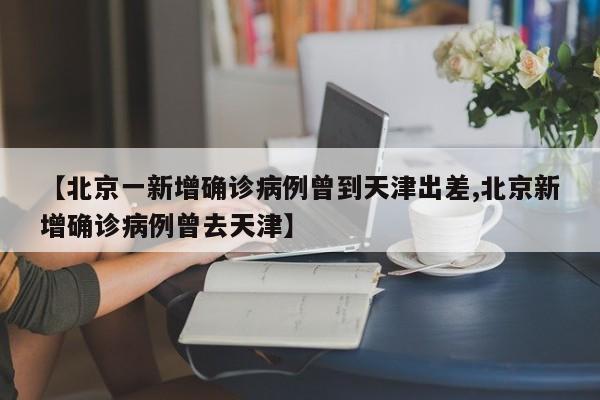 【北京一新增确诊病例曾到天津出差,北京新增确诊病例曾去天津】