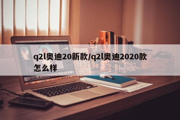 q2l奥迪20新款/q2l奥迪2020款怎么样