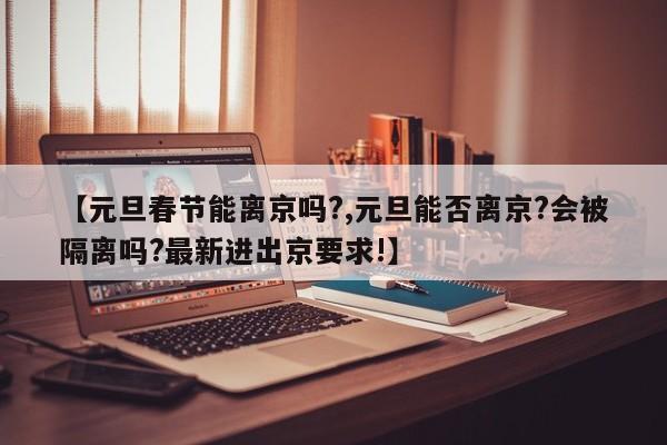 【元旦春节能离京吗?,元旦能否离京?会被隔离吗?最新进出京要求!】