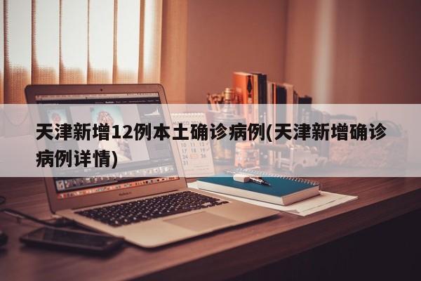 天津新增12例本土确诊病例(天津新增确诊病例详情)