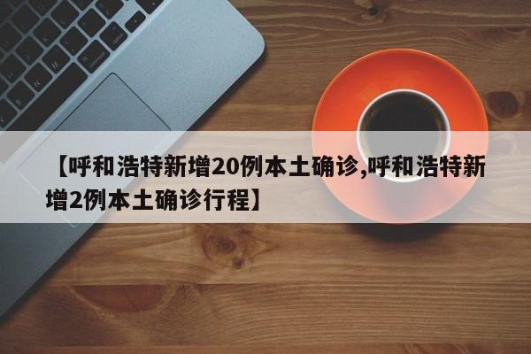 【呼和浩特新增20例本土确诊,呼和浩特新增2例本土确诊行程】