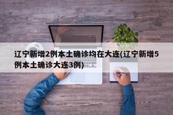 辽宁新增2例本土确诊均在大连(辽宁新增5例本土确诊大连3例)