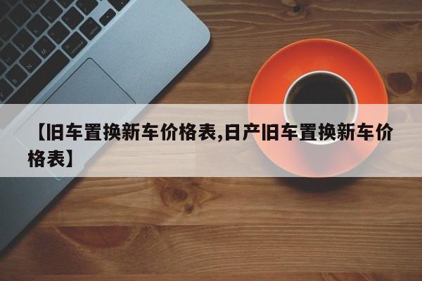 【旧车置换新车价格表,日产旧车置换新车价格表】