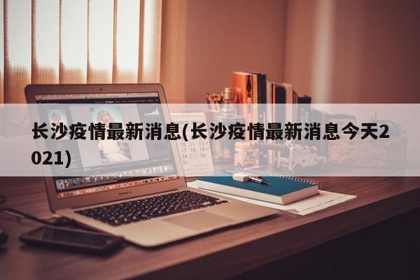 长沙疫情最新消息(长沙疫情最新消息今天2021)
