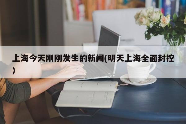 上海今天刚刚发生的新闻(明天上海全面封控)