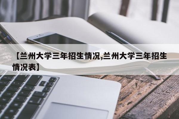 【兰州大学三年招生情况,兰州大学三年招生情况表】