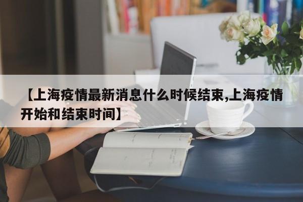 【上海疫情最新消息什么时候结束,上海疫情开始和结束时间】