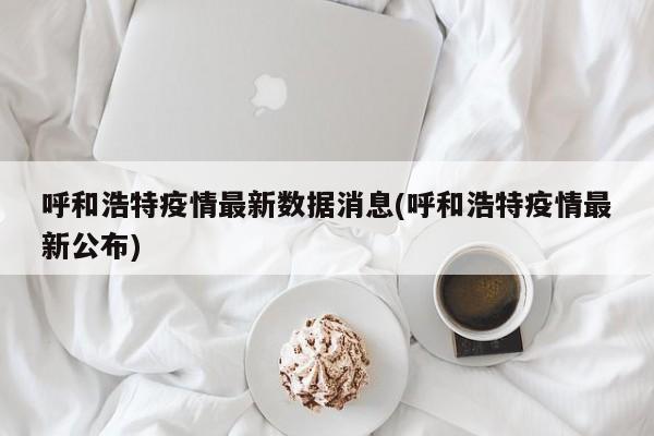 呼和浩特疫情最新数据消息(呼和浩特疫情最新公布)
