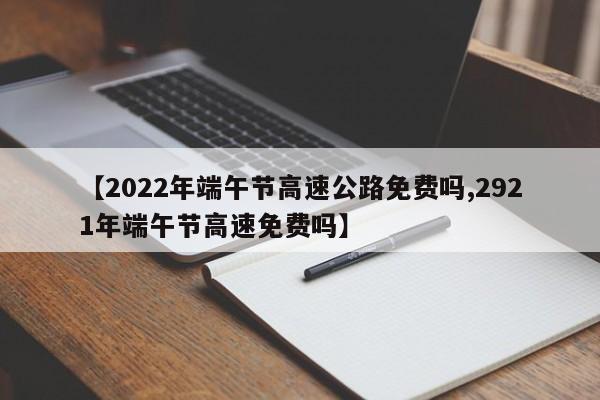 【2022年端午节高速公路免费吗,2921年端午节高速免费吗】