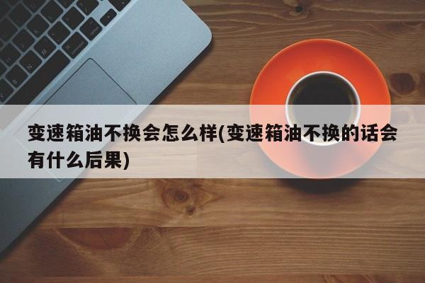 变速箱油不换会怎么样(变速箱油不换的话会有什么后果)