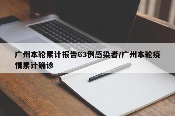广州本轮累计报告63例感染者/广州本轮疫情累计确诊
