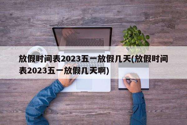 放假时间表2023五一放假几天(放假时间表2023五一放假几天啊)